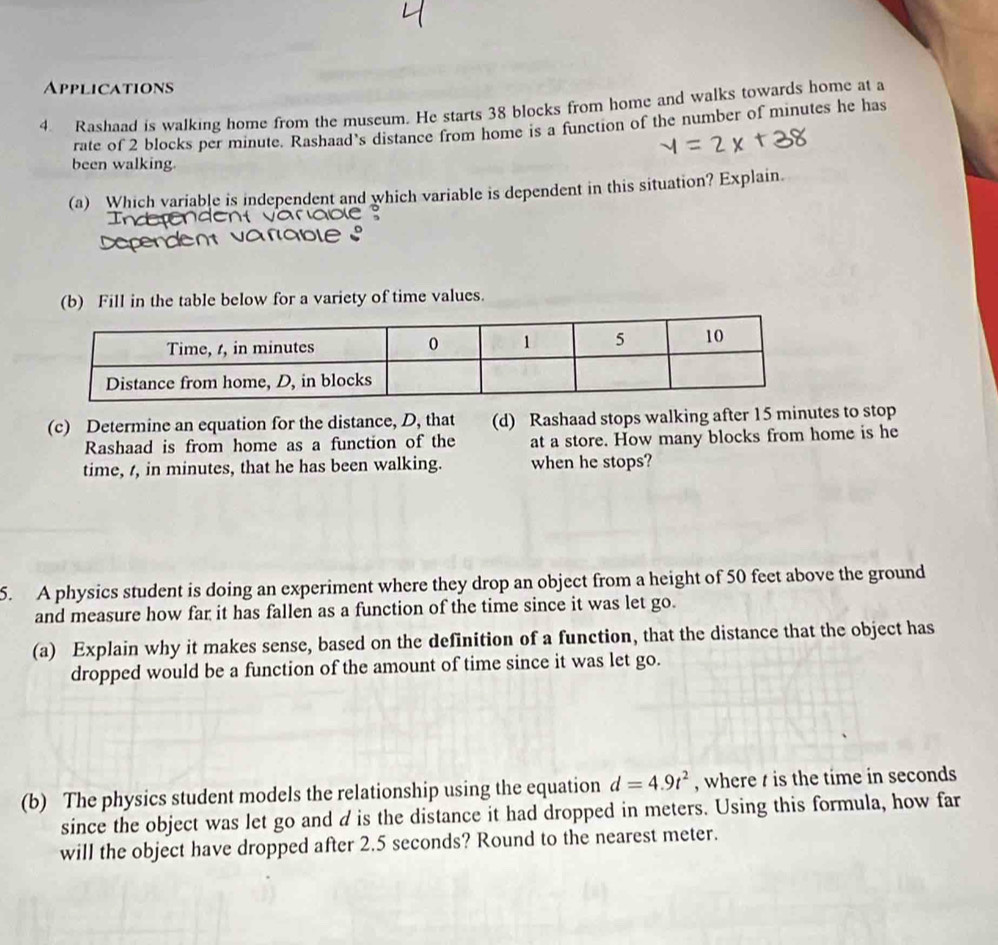 Applications 
4 Rashaad is walking home from the museum. He starts 38 blocks from home and walks towards home at a 
rate of 2 blocks per minute. Rashaad's distance from home is a function of the number of minutes he has 
been walking. 
(a) Which variable is independent and which variable is dependent in this situation? Explain 
(b) Fill in the table below for a variety of time values. 
(c) Determine an equation for the distance, D, that (d) Rashaad stops walking after 15 minutes to stop 
Rashaad is from home as a function of the at a store. How many blocks from home is he 
time, t, in minutes, that he has been walking. when he stops? 
5. A physics student is doing an experiment where they drop an object from a height of 50 feet above the ground 
and measure how far it has fallen as a function of the time since it was let go. 
(a) Explain why it makes sense, based on the definition of a function, that the distance that the object has 
dropped would be a function of the amount of time since it was let go. 
(b) The physics student models the relationship using the equation d=4.9t^2 , where t is the time in seconds
since the object was let go and d is the distance it had dropped in meters. Using this formula, how far 
will the object have dropped after 2.5 seconds? Round to the nearest meter.