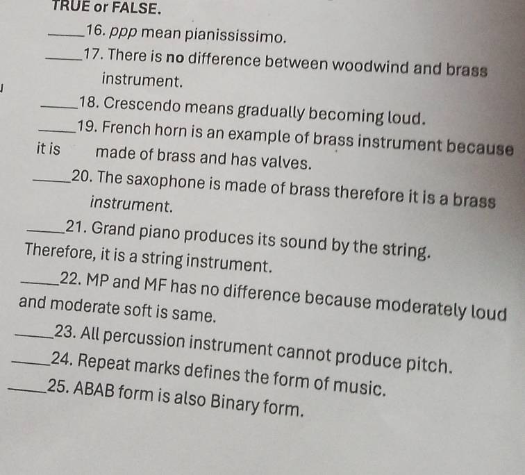 TRUE or FALSE. 
_16. ppp mean pianississimo. 
_17. There is no difference between woodwind and brass 
instrument. 
_18. Crescendo means gradually becoming loud. 
_19. French horn is an example of brass instrument because 
it is made of brass and has valves. 
_20. The saxophone is made of brass therefore it is a brass 
instrument. 
_21. Grand piano produces its sound by the string. 
Therefore, it is a string instrument. 
_22. MP and MF has no difference because moderately loud 
and moderate soft is same. 
_23. All percussion instrument cannot produce pitch. 
_24. Repeat marks defines the form of music. 
_25. ABAB form is also Binary form.