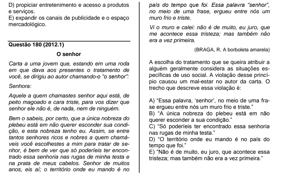 D) propiciar entretenimento e acesso a produtos país do tempo que foi. Essa palavra “senhor”,
e serviços. no meio de uma frase, ergueu entre nós um
E) expandir os canais de publicidade e o espaço muro frio e triste.
mercadológico. Vi o muro e calei: não é de muito, eu juro, que
me acontece essa tristeza; mas também não
era a vez primeira.
Questão 180 (2012.1)
(BRAGA, R. A borboleta amarela)
O senhor
Carta a uma jovem que, estando em uma roda A escolha do tratamento que se queira atribuir a
em que dava aos presentes o tratamento de alguém geralmente considera as situações es-
você, se dirigiu ao autor chamando-o “o senhor”: pecíficas de uso social. A violação desse princí-
pio causou um mal-estar no autor da carta. O
Senhora: trecho que descreve essa violação é:
Aquele a quem chamastes senhor aqui está, de
peito magoado e cara triste, para vos dizer que A) “Essa palavra, ‘senhor’, no meio de uma fra-
senhor ele não é, de nada, nem de ninguém. se ergueu entre nós um muro frio e triste."
B) "A única nobreza do plebeu está em não
Bem o sabeis, por certo, que a única nobreza do querer esconder a sua condição."
plebeu está em não querer esconder sua condi- C) 'Só poderíeis ter encontrado essa senhoria
ção, e esta nobreza tenho eu. Assim, se entre nas rugas de minha testa.”
tantos senhores ricos e nobres a quem chamá- D) "O território onde eu mando é no país do
veis você escolhestes a mim para tratar de se- tempo que foi.”
nhor, é bem de ver que só poderíeis ter encon- E) "Não é de muito, eu juro, que acontece essa
trado essa senhoria nas rugas de minha testa e tristeza; mas também não era a vez primeira."
na prata de meus cabelos. Senhor de muitos
anos, eis aí; o território onde eu mando é no