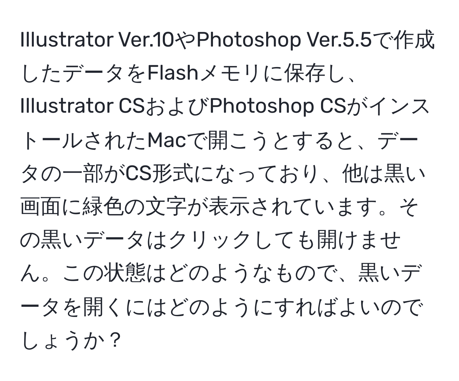 Illustrator Ver.10やPhotoshop Ver.5.5で作成したデータをFlashメモリに保存し、Illustrator CSおよびPhotoshop CSがインストールされたMacで開こうとすると、データの一部がCS形式になっており、他は黒い画面に緑色の文字が表示されています。その黒いデータはクリックしても開けません。この状態はどのようなもので、黒いデータを開くにはどのようにすればよいのでしょうか？