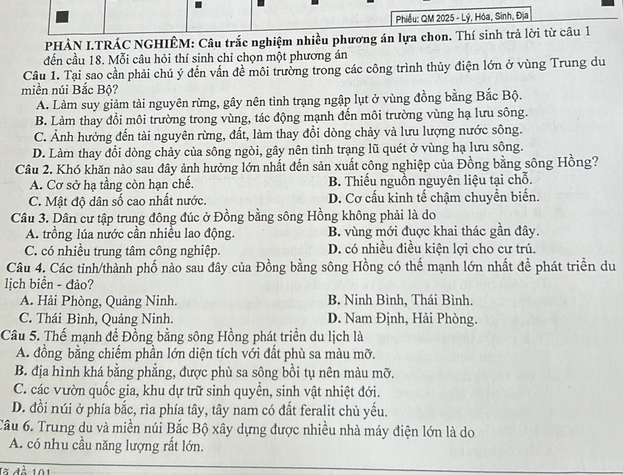 Phiếu: QM 2025 - Lý, Hóa, Sinh, Địa
PHÀN I.TRÁC NGHIÊM: Câu trắc nghiệm nhiều phương án lựa chon. Thí sinh trả lời từ câu 1
đến cầu 18. Mỗi câu hỏi thí sinh chỉ chọn một phương án
Câu 1. Tại sao cần phải chú ý đến vấn đề môi trường trong các công trình thủy điện lớn ở vùng Trung du
miền núi Bắc Bộ?
A. Làm suy giảm tài nguyên rừng, gây nên tình trạng ngập lụt ở vùng đồng bằng Bắc Bộ.
B. Làm thay đổi môi trường trong vùng, tác động mạnh đến môi trường vùng hạ lưu sông.
C. Ảnh hưởng đến tài nguyên rừng, đất, làm thay đổi dòng chảy và lưu lượng nước sông.
D. Làm thay đổi dòng chảy của sông ngòi, gây nên tình trạng lũ quét ở vùng hạ lưu sông.
Câu 2. Khó khăn nào sau đây ảnh hưởng lớn nhất đến sản xuất công nghiệp của Đồng bằng sông Hồng?
A. Cơ sở hạ tầng còn hạn chế. B. Thiếu nguồn nguyên liệu tại chỗ.
C. Mật độ dân số cao nhất nước. D. Cơ cấu kinh tế chậm chuyền biến.
Câu 3. Dân cư tập trung đông đúc ở Đồng bằng sông Hồng không phải là do
A. trồng lúa nước cần nhiều lao động. B. vùng mới đuợc khai thác gần đây.
C. có nhiều trung tâm công nghiệp. D. có nhiều điều kiện lợi cho cư trú.
Câu 4. Các tỉnh/thành phố nào sau đây của Đồng bằng sông Hồng có thế mạnh lớn nhất để phát triển du
lịch biển - đảo?
A. Hải Phòng, Quảng Ninh. B. Ninh Bình, Thái Bình.
C. Thái Bình, Quảng Ninh. D. Nam Định, Hải Phòng.
Câu 5. Thế mạnh để Đồng bằng sông Hồng phát triển du lịch là
A. đồng bằng chiếm phần lớn diện tích với đất phù sa màu mỡ.
B. địa hình khá bằng phẳng, được phù sa sông bồi tụ nên màu mỡ.
C. các vườn quốc gia, khu dự trữ sinh quyền, sinh vật nhiệt đới.
D. đồi núi ở phía bắc, rìa phía tây, tây nam có đất feralit chủ yếu.
Câu 6. Trung du và miền núi Bắc Bộ xây dựng được nhiều nhà máy điện lớn là do
A. có nhu cầu năng lượng rất lớn.