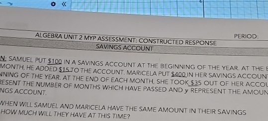 ALGEBRA UNIT 2 MYP ASSESSMENT: CONSTRUCTED RESPONSE PERIOD: 
SAVINGS ACCOUNT 
N SAMUEL PUT $100 IN A SAVINGS ACCOUNT AT THE BEGINNING OF THE YEAR. AT THE B 
MONTH, HE ADDED $15 TO THE ACCOUNT. MARICELA PUT $400 IN HER SAVINGS ACCOUN 
NNING OF THE YEAR. AT THE END OF EACH MONTH, SHE TOOK $35 OUT OF HER ACCOL 
RESENT THE NUMBER OF MONTHS WHICH HAVE PASSED AND γ REPRESENT THE AMOUN 
NGS ACCOUNT. 
WHEN WILL SAMUEL AND MARICELA HAVE THE SAME AMOUNT IN THEIR SAVINGS 
HOW MUCH WILL THEY HAVE AT THIS TIME?