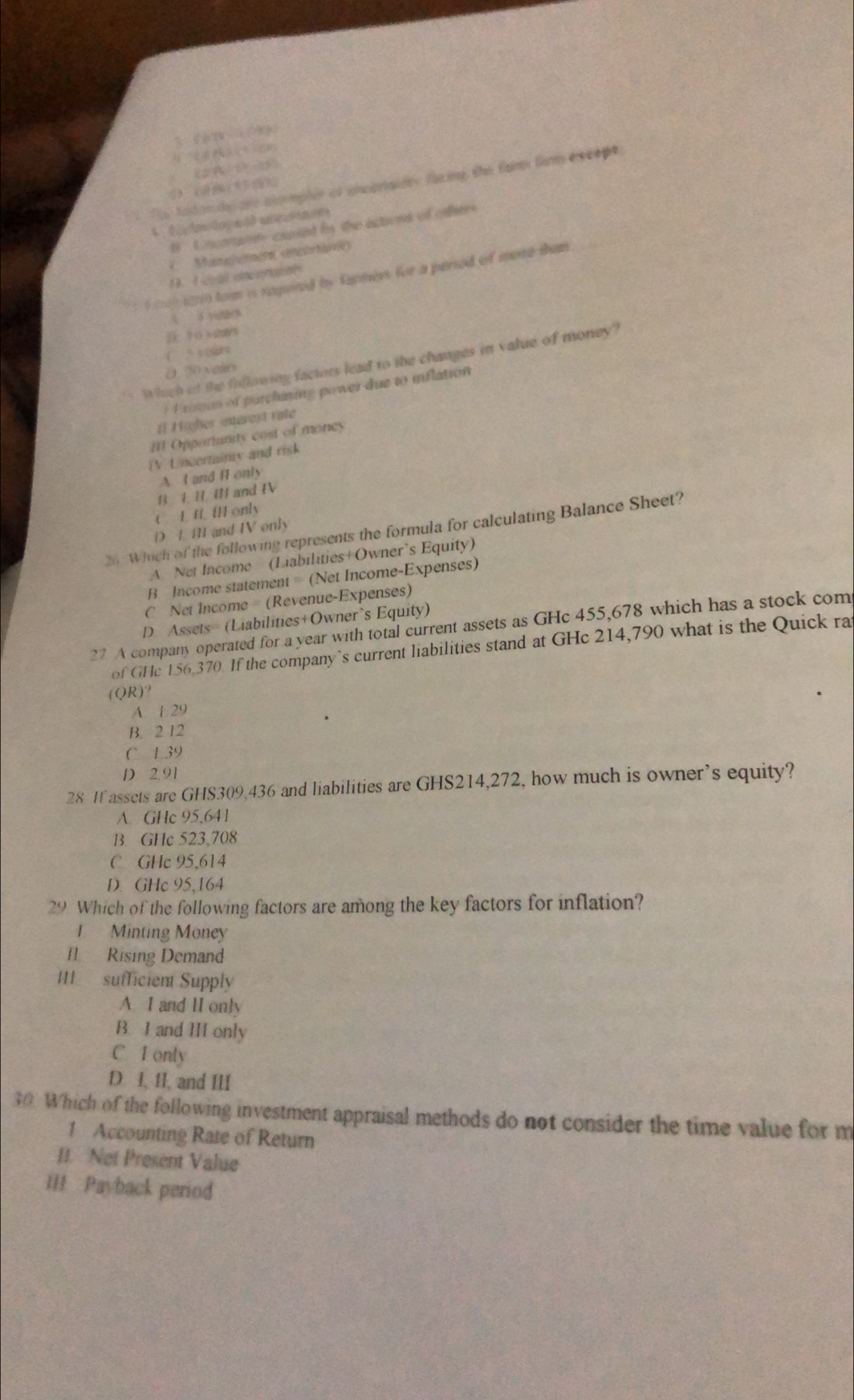 f_3(x)=(1)^3(x)
6+4=6=0)=CF.
(2-14)(3P+4Q)=
1 The todondal are commplen of ancariaidey fiing the famm fam evcepe
B U ncoranty coused bn the ictions of oather
( Manaumen ancorhne
1. I coal enceraral
a cp iarn tom is regted by fapmes for a period of more dun
10 +2as
( spare
Which of the following factors lead to the changes in value of money?
( ( vears
F ren of purchasing power due to inflation 
I[ Highes unerest rate
[ Opporianity cost of money
iV Uncerminty and risk
A I and H only
B L H I and IV
C. L f [ only
D 4 M and IV only
26 Which of the following represents the formula for calculating Balance Sheet?
A Net Income (Liabilities+Owner’s Equity)
B Income statement = (Net Income-Expenses)
C Net Income (Revenue-Expenses)
D. Assets= (Liabilities+Owner’s Equity)
27 A company operated for a year with total current assets as GHc 455,678 which has a stock com
of GHc 156,370. If the company`s current liabilities stand at GHc 214,790 what is the Quick ra
(QR)?
A. 1.29
B. 2 12
C 1 39
D 2.91
28 If assets are GHS309,436 and liabilities are GHS214,272, how much is owner’s equity?
A GHc 95.641
B GHc 523.708
C GHc 95.614
D. GHc 95,164
29. Which of the following factors are among the key factors for inflation?
1 Minting Money
I Rising Demand
III sufficient Supply
A I and II only
B. I and H only
C. I only
D. I, 1I, and III
30. Which of the following investment appraisal methods do not consider the time value for m
1 Accounting Rate of Return
II. Net Present Value
III Payback period