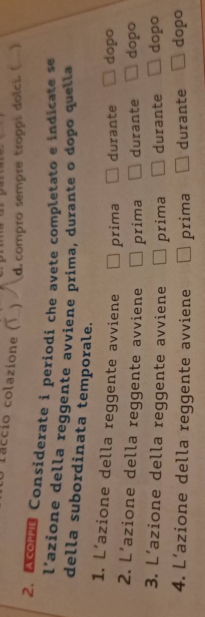 Taccio colazione (..) d.compro sempre troppi dolci. ( 
2. Acoms Considerate i periodi che avete completato e indicate se 
l’azione della reggente avviene prima, durante o dopo quella 
della subordinata temporale. 
1. L’azione della reggente avviene 
prima durante 
dopo 
2. L’azione della reggente avviene durante dopo 
prima 
3. L’azione della reggente avviene durante dopo 
prima 
4. L’azione della reggente avviene durante 
prima 
dopo