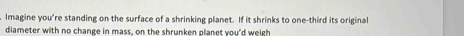 Imagine you’re standing on the surface of a shrinking planet. If it shrinks to one-third its original 
diameter with no change in mass, on the shrunken planet you’d weigh