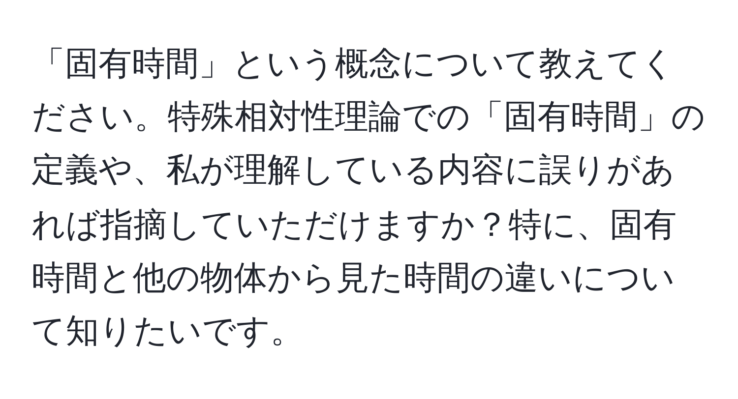 「固有時間」という概念について教えてください。特殊相対性理論での「固有時間」の定義や、私が理解している内容に誤りがあれば指摘していただけますか？特に、固有時間と他の物体から見た時間の違いについて知りたいです。