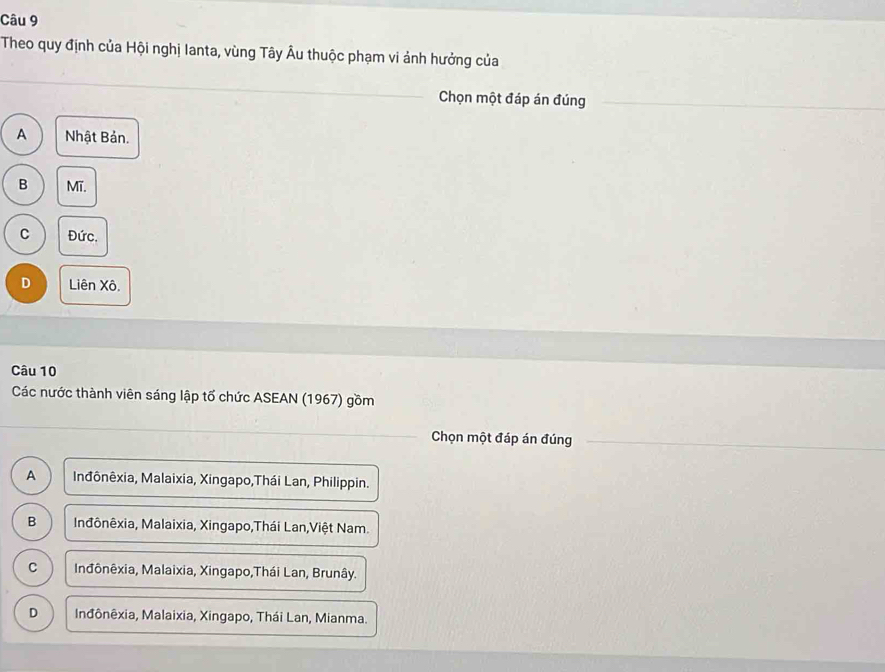 Theo quy định của Hội nghị Ianta, vùng Tây Âu thuộc phạm vi ảnh hưởng của
Chọn một đáp án đúng
A Nhật Bản.
B Mĩ.
C Đức.
D Liên Xô.
Câu 10
Các nước thành viên sáng lập tố chức ASEAN (1967) gồm
Chọn một đáp án đúng
A Inđônêxia, Malaixia, Xingapo,Thái Lan, Philippin.
B Inđônêxia, Malaixia, Xingapo,Thái Lan,Việt Nam.
C Inđônêxia, Malaixia, Xingapo,Thái Lan, Brunây.
D Inđônêxia, Malaixia, Xingapo, Thái Lan, Mianma.