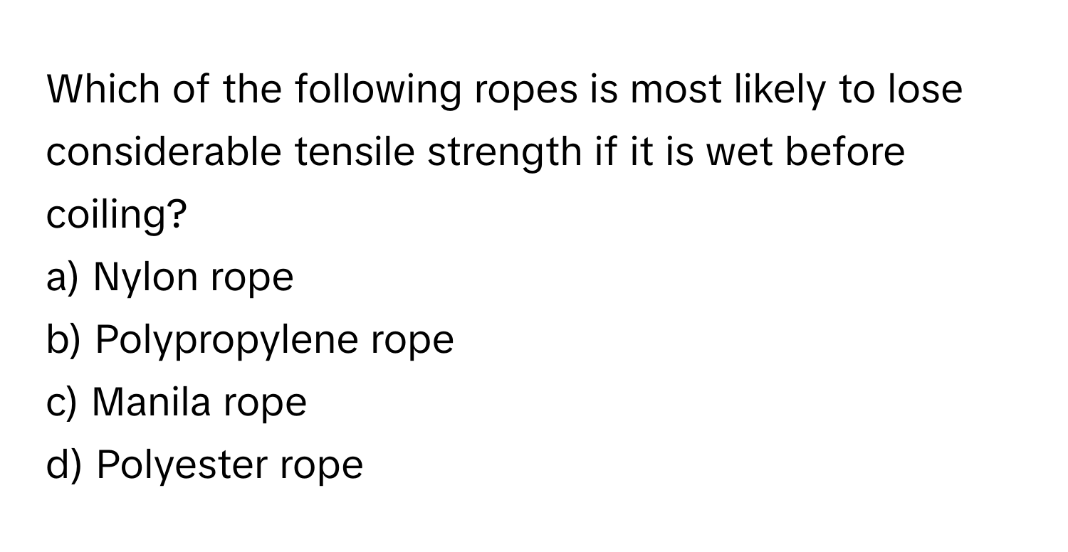 Which of the following ropes is most likely to lose considerable tensile strength if it is wet before coiling?

a) Nylon rope
b) Polypropylene rope
c) Manila rope
d) Polyester rope