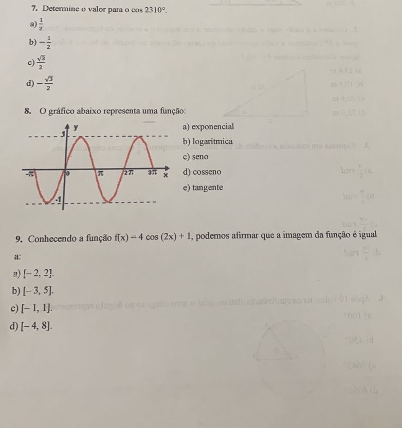 Determine o valor para o cos 2310°.
a)  1/2 
b) - 1/2 
c)  sqrt(3)/2 
d) - sqrt(3)/2 
8. O gráfico abaixo representa uma função:
a) exponencial
b) logarítmica
c) seno
d) cosseno
e) tangente
9. Conhecendo a função f(x)=4cos (2x)+1 , podemos afirmar que a imagem da função é igual
a:
2) [-2,2].
b) [-3,5].
c) [-1,1].
d) [-4,8].