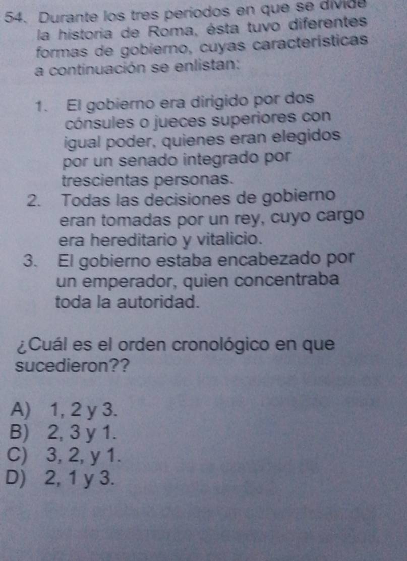 Durante los tres periodos en que se divide
la historia de Roma, ésta tuvo diferentes
formas de gobierno, cuyas características
a continuación se enlistan:
1. El gobierno era dirigido por dos
cónsules o jueces superiores con
igual poder, quienes eran elegidos
por un senado integrado por
trescientas personas.
2. Todas las decisiones de gobierno
eran tomadas por un rey, cuyo cargo
era hereditario y vitalicio.
3. El gobierno estaba encabezado por
un emperador, quien concentraba
toda la autoridad.
¿Cuál es el orden cronológico en que
sucedieron??
A) 1, 2 y 3.
B) 2, 3 y 1.
C) 3, 2, y 1.
D) 2, 1 y 3.