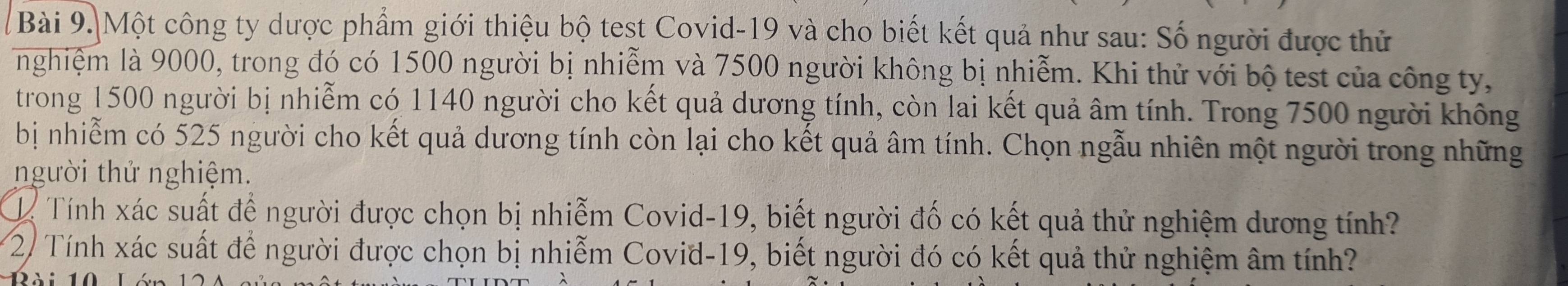 Một công ty dược phẩm giới thiệu bộ test Covid-19 và cho biết kết quả như sau: Số người được thử 
nghiệm là 9000, trong đó có 1500 người bị nhiễm và 7500 người không bị nhiễm. Khi thử với bộ test của công ty, 
trong 1500 người bị nhiễm có 1140 người cho kết quả dương tính, còn lai kết quả âm tính. Trong 7500 người không 
bị nhiễm có 525 người cho kết quả dương tính còn lại cho kết quả âm tính. Chọn ngẫu nhiên một người trong những 
người thử nghiệm. 
ể Tính xác suất để người được chọn bị nhiễm Covid-19, biết người đố có kết quả thử nghiệm dương tính? 
2/ Tính xác suất để người được chọn bị nhiễm Covid-19, biết người đó có kết quả thử nghiệm âm tính?