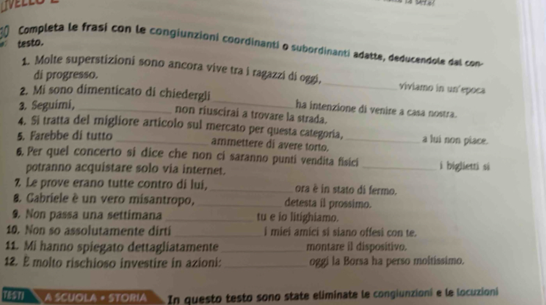 IVELLO 
testo. 
10 Completa le frasí con le congiunzioni coordinanti o subordinanti adatte, deducendole dal con 
1. Molte superstizioni sono ancora vive tra i ragazzi di oggi, _viviamo in un'epoca 
di progresso. 
2. Mi sono dimenticato di chiedergli_ ha intenzione di venire a casa nostra. 
3. Seguimi,_ 
non riuscirai a trovare la strada. 
4. Si tratta del migliore articolo sul mercato per questa categoría, _a lui non place. 
5. Farebbe di tutto 
ammettere di avere torto. 
6. Per quel concerto si dice che non ci saranno punti vendita fisici 
potranno acquistare solo via internet. _i biglieui si 
7 Le prove erano tutte contro di lui, _ora è in stato di fermo. 
8. Cabriele è un vero misantropo, _detesta il prossimo. 
9. Non passa una settimana_ tu e io litighiamo. 
10. Non so assolutamente dirti _i miei amici si siano offesi con te. 
11. Mi hanno spiegato dettagliatamente_ montare il dispositivo. 
12. E molto rischioso investire in azioni: _oggi la Borsa ha perso moltíssimo. 
TéSTI A SCUOLA « STORIa In questo testo sono state eliminate le congiunzioni e le locuzioni