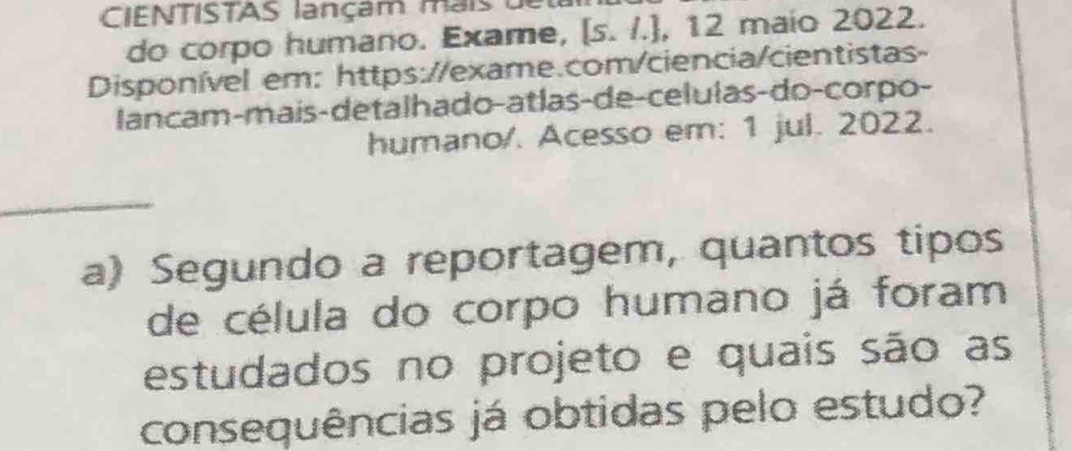 CIENTISTAS lançam mais 
do corpo humano. Exame, [s. /.], 12 maio 2022. 
Disponível em: https://exame.com/ciencia/cientistas- 
lancam-mais-detalhado-atlas-de-celulas-do-corpo- 
humano/. Acesso em: 1 jul. 2022. 
_ 
a) Segundo a reportagem, quantos tipos 
de célula do corpo humano já foram 
estudados no projeto e quais são as 
consequências já obtidas pelo estudo?