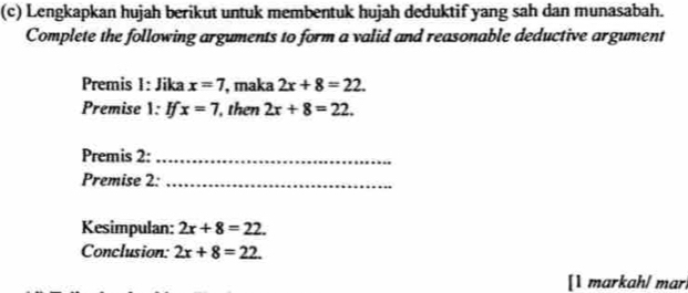 Lengkapkan hujah berikut untuk membentuk hujah deduktif yang sah dan munasabah. 
Complete the following arguments to form a valid and reasonable deductive argument 
Premis 1: Jika x=7 , maka 2x+8=22. 
Premise 1: ! x=7 , then 2x+8=22. 
Premis 2:_ 
Premise 2:_ 
Kesimpulan: 2x+8=22. 
Conclusion: 2x+8=22. 
[1 markah/ mar