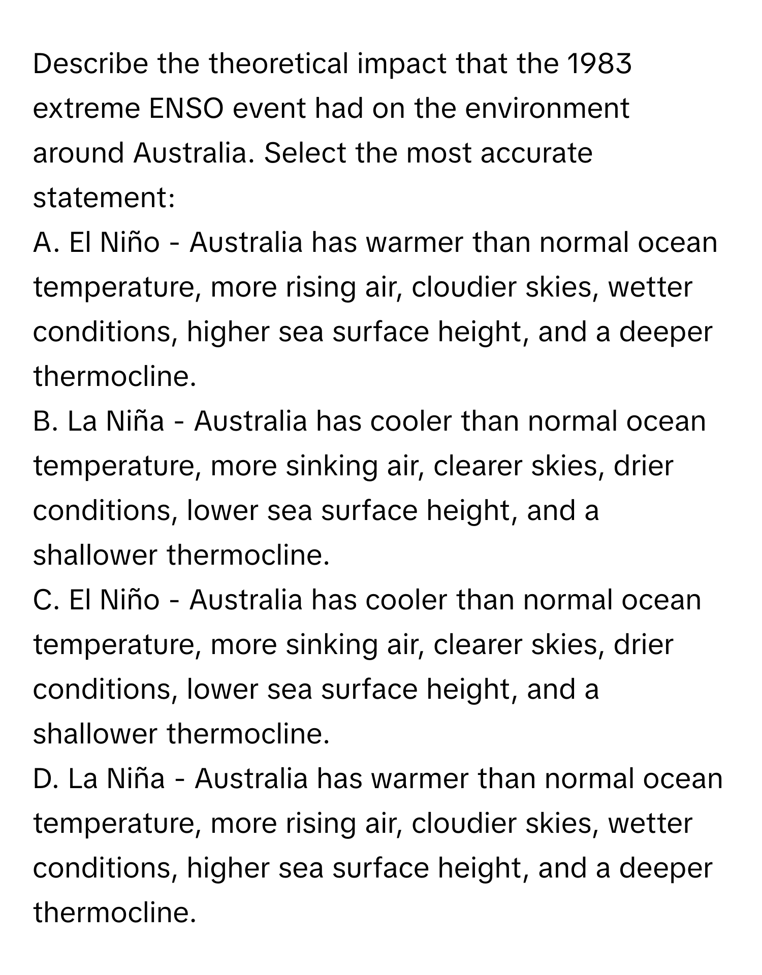 Describe the theoretical impact that the 1983 extreme ENSO event had on the environment around Australia. Select the most accurate statement:

A. El Niño - Australia has warmer than normal ocean temperature, more rising air, cloudier skies, wetter conditions, higher sea surface height, and a deeper thermocline.
B. La Niña - Australia has cooler than normal ocean temperature, more sinking air, clearer skies, drier conditions, lower sea surface height, and a shallower thermocline.
C. El Niño - Australia has cooler than normal ocean temperature, more sinking air, clearer skies, drier conditions, lower sea surface height, and a shallower thermocline.
D. La Niña - Australia has warmer than normal ocean temperature, more rising air, cloudier skies, wetter conditions, higher sea surface height, and a deeper thermocline.