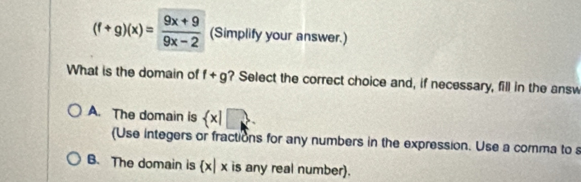 (f+g)(x)= (9x+9)/9x-2  (Simplify your answer.)
What is the domain of f+g ? Select the correct choice and, if necessary, fill in the answ
A. The domain is  x|□
(Use integers or fractions for any numbers in the expression. Use a comma to s
B. The domain is  x|x is any real number).