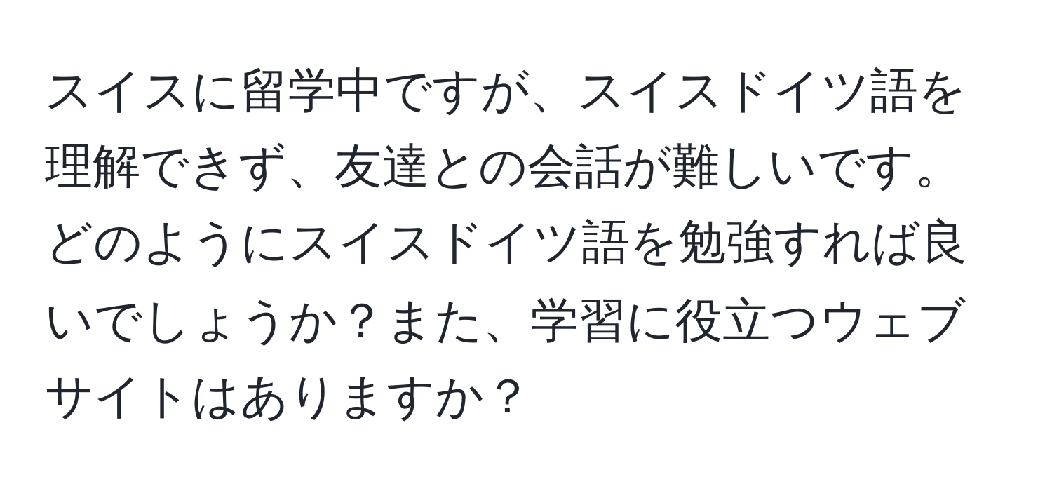 スイスに留学中ですが、スイスドイツ語を理解できず、友達との会話が難しいです。どのようにスイスドイツ語を勉強すれば良いでしょうか？また、学習に役立つウェブサイトはありますか？