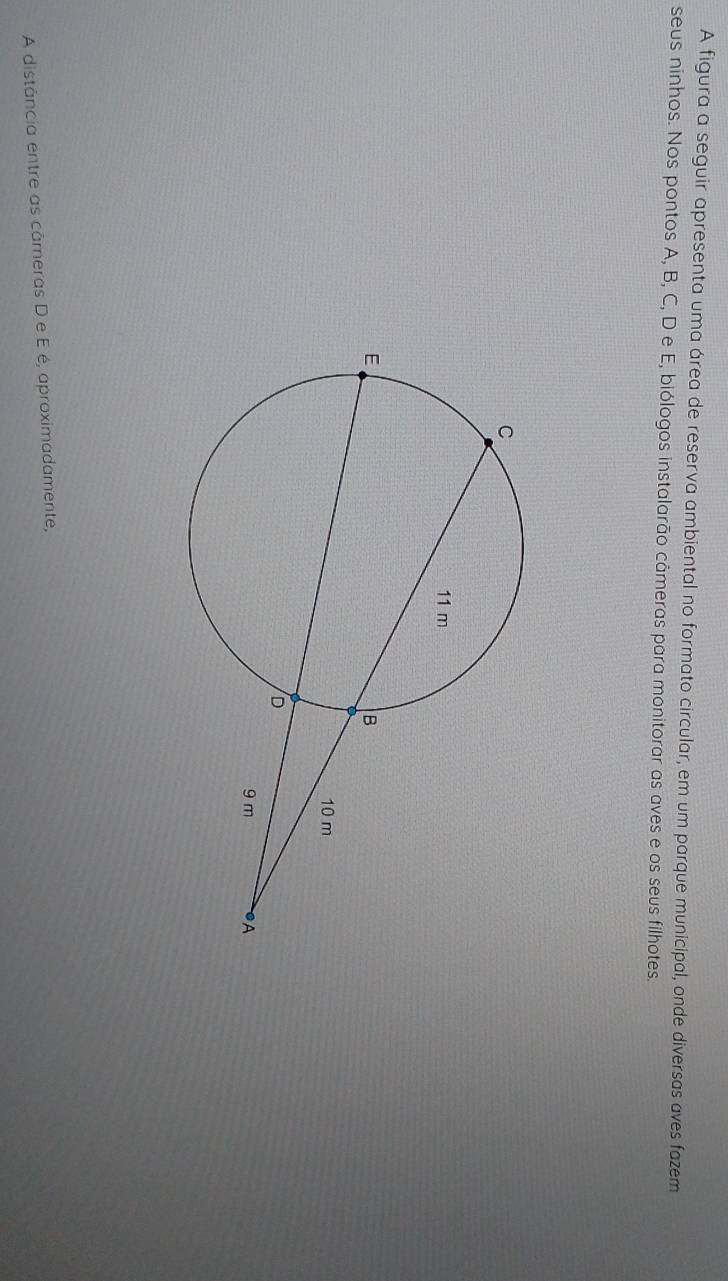 A figura a seguir apresenta uma área de reserva ambiental no formato circular, em um parque municipal, onde diversas aves fazem 
seus ninhos. Nos pontos A, B, C, D e E, biólogos instalarão câmeras para monitorar as aves e os seus filhotes. 
A distância entre as cāmeras D e E é, aproximadamente,