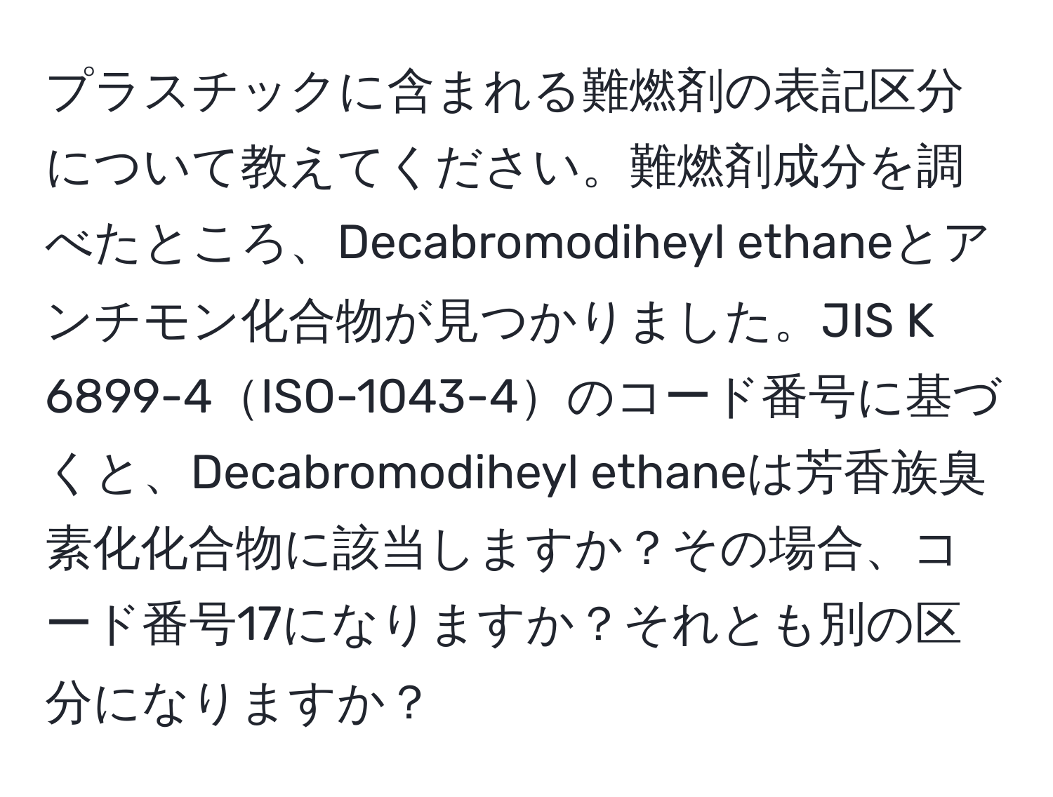 プラスチックに含まれる難燃剤の表記区分について教えてください。難燃剤成分を調べたところ、Decabromodiheyl ethaneとアンチモン化合物が見つかりました。JIS K 6899-4ISO-1043-4のコード番号に基づくと、Decabromodiheyl ethaneは芳香族臭素化化合物に該当しますか？その場合、コード番号17になりますか？それとも別の区分になりますか？