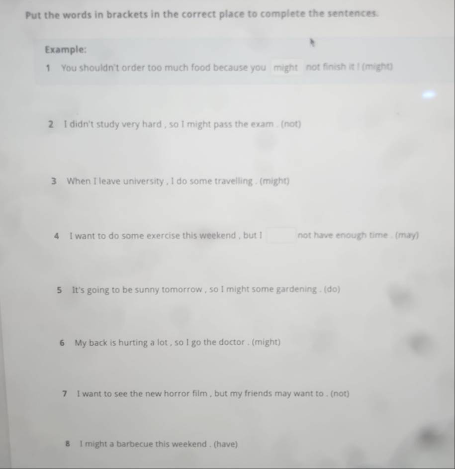 Put the words in brackets in the correct place to complete the sentences. 
Example: 
1 You shouldn't order too much food because you might not finish it ! (might) 
2 I didn't study very hard , so I might pass the exam . (not) 
3 When I leave university , I do some travelling . (might) 
4 I want to do some exercise this weekend , but I not have enough time . (may) 
5 It's going to be sunny tomorrow , so I might some gardening . (do) 
6 My back is hurting a lot , so I go the doctor . (might) 
7 I want to see the new horror film , but my friends may want to . (not) 
8 I might a barbecue this weekend . (have)