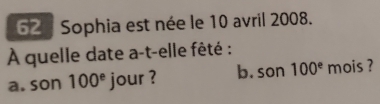 Sophia est née le 10 avril 2008. 
À quelle date a-t-elle fêté : 
a. son 100^e jour ? b. son 100^e mois ?