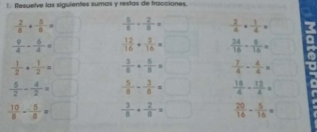 Resuelve las siguientes sumas y restas de fracciones,
- 2/8 + 5/8 =□
 5/8 - 2/8 =□
 2/4 + 1/4 =□
 9/4 - 6/4 =□
 12/16 + 3/16 =□
 24/16 - 8/16 =□
 1/2 + 1/2 =□
 3/8 + 5/8 =□
 7/4 - 4/4 =□
 5/2 - 4/2 =□
 5/8 - 3/8 =□
 18/4 - 12/4 =□
 10/8 - 5/8 =□
 3/8 + 2/8 =□
 20/16 - 5/16 =□