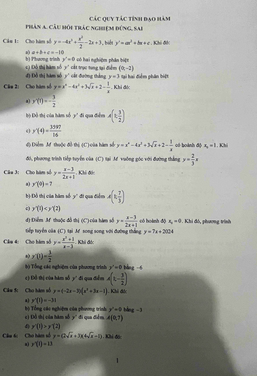 CáC QUY táC tính đạo hàm
phảN a. CÂU hỏi tRác nghIệm đứnG, sai
Câu 1: Cho hàm số y=-4x^3+ x^2/2 -2x+3 , biết y'=ax^2+bx+c. Khi đó:
a) a+b+c=-10
b) Phương trình y'=0 có hai nghiệm phân biệt
c) Đồ thị hàm số y' cắt trục tung tại điểm (0;-2)
d) Đồ thị hàm số y' cắt đường thẳng y=3 tại hai điểm phân biệt
Câu 2: Cho hàm số y=x^4-4x^2+3sqrt(x)+2- 1/x . Khi đó:
a) y'(1)=- 3/2 
b) Đồ thị của hàm số y' đi qua điểm A(1; 3/2 )
c) y'(4)= 3597/16 
d) Điểm M thuộc đồ thị (C) của hàm số y=x^4-4x^2+3sqrt(x)+2- 1/x  có hoành độ x_0=1. Khi
đó, phương trình tiếp tuyến của (C) tại Môvuông góc với đường thẳng y= 2/3 x
Câu 3: Cho hàm số y= (x-3)/2x+1 . Khi đó:
a) y'(0)=7
b) Đồ thị của hàm số y' đi qua điểm A(1; 7/3 )
c) y'(1)
d) Điểm Mỹ thuộc đồ thị (C) của hàm số y= (x-3)/2x+1  có hoành độ x_0=0. Khi đó, phương trình
tiếp tuyến của (C) tại M song song với đường thẳng y=7x+2024
Câu 4: Cho hàm số y= (x^2+1)/x-3 . Khi đó:
a) y'(1)= 3/2 
b) Tổng các nghiệm của phương trình y'=0 bàng -6
c) Đồ thị của hàm số y' đi qua điểm A(1;- 3/2 )
Câu 5: Cho hàm số y=(-2x-3)(x^2+3x-1). Khi đó:
a) y'(1)=-31
b) Tổng các nghiệm của phương trình y'=0 bằng -3
c) Đồ thị của hàm số y' đi qua điểm A(0;7)
d) y'(1)>y'(2)
Câu 6: Cho hàm số y=(2sqrt(x)+3)(4sqrt(x)-1). Khí đó:
a) y'(1)=13