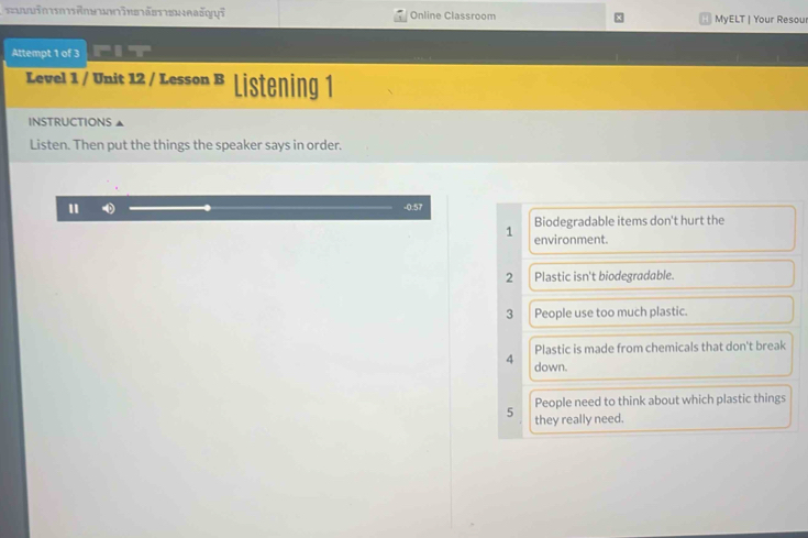 ä šyyī Online Classroom MyELT | Your Resou 
Attempt 1 of 3 
Level 1 / Unit 12 / Lesson B Listening 1 
INSTRUCTIONS 
Listen. Then put the things the speaker says in order. 
" -0.57
Biodegradable items don't hurt the 
1 environment. 
2 Plastic isn't biodegradable. 
3 People use too much plastic. 
Plastic is made from chemicals that don't break 
4 down. 
People need to think about which plastic things 
5 they really need.