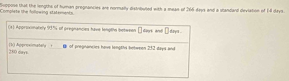 Suppose that the lengths of human pregnancies are normally distributed with a mean of 266 days and a standard deviation of 14 days. 
Complete the following statements. 
(a) Approximately 95% of pregnancies have lengths between days and days. 
(b) Approximately of pregnancies have lengths between 252 days and
280 days