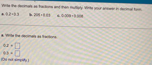 Write the decimals as fractions and then multiply. Write your answer in decimal form. 
a. 0.2· 0.3 b. 205· 0.03 C. 0.009· 0.008
a. Write the decimals as fractions.
0.2=□
0.3=□
(Do not simplify.)