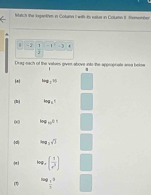 Match the logarithm in Column I with its value in Column II. Remember
0 -2  1/2  - 1 - 3 4
Drag each of the values given above into the appropriate area below 
(a) log _216
(b) log _61
(c) log _100.1
(d) log _3sqrt(3)
(e) log _e( 1/e^3 )
(f) log _ 1/3 9