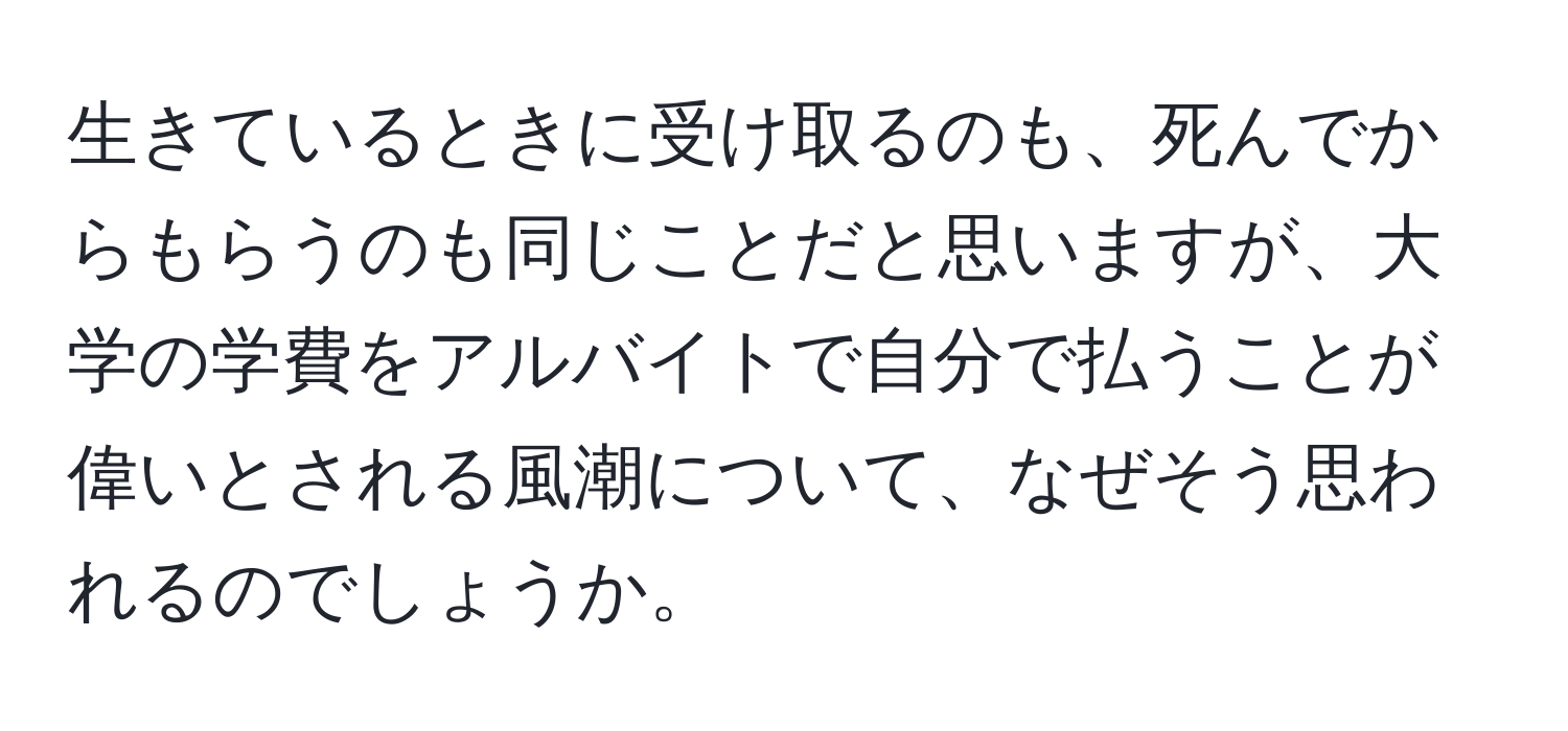 生きているときに受け取るのも、死んでからもらうのも同じことだと思いますが、大学の学費をアルバイトで自分で払うことが偉いとされる風潮について、なぜそう思われるのでしょうか。