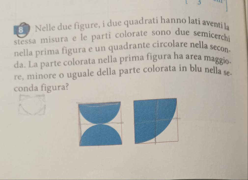 5 
80 Nelle due figure, i due quadrati hanno lati aventi la 
stessa misura e le parti colorate sono due semicerchi 
nella prima figura e un quadrante circolare nella secon- 
da. La parte colorata nella prima figura ha area maggio- 
re, minore o uguale della parte colorata in blu nella se- 
conda figura?