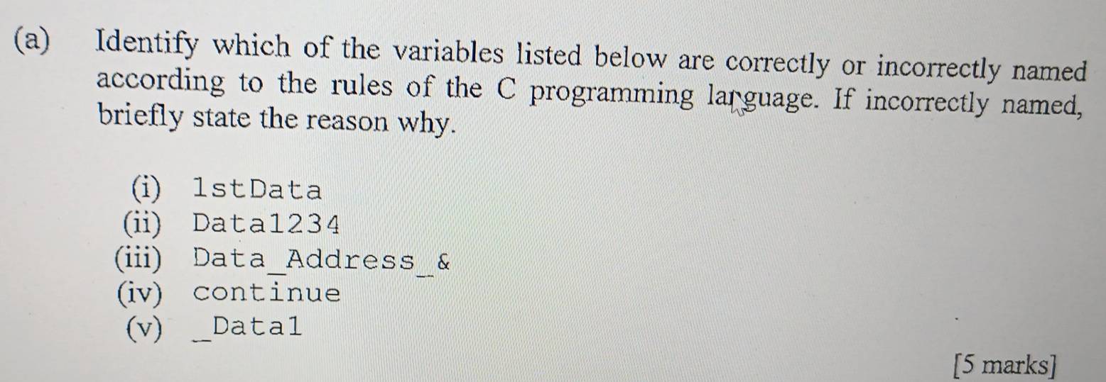 Identify which of the variables listed below are correctly or incorrectly named
according to the rules of the C programming language. If incorrectly named,
briefly state the reason why.
(i) 1stData
(ii) Data1234
(iii) Data_Address_&
(iv) continue
(v) _Data1
[5 marks]