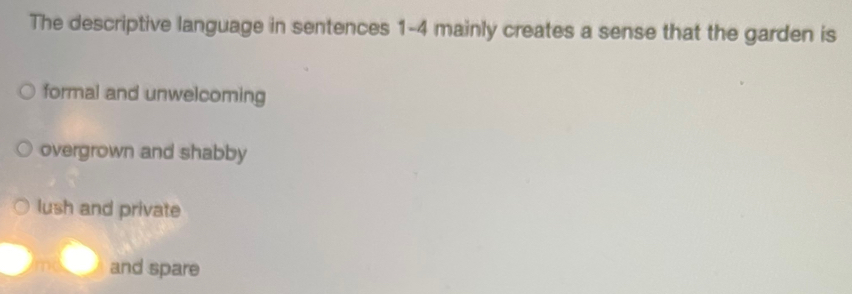 The descriptive language in sentences 1-4 mainly creates a sense that the garden is
formal and unwelcoming
overgrown and shabby
lush and private
and spare