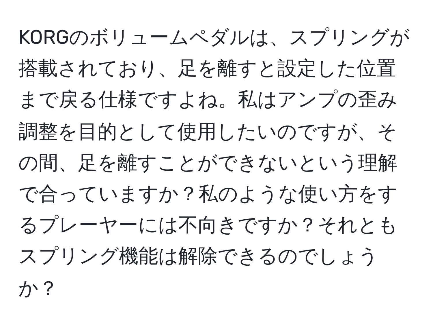 KORGのボリュームペダルは、スプリングが搭載されており、足を離すと設定した位置まで戻る仕様ですよね。私はアンプの歪み調整を目的として使用したいのですが、その間、足を離すことができないという理解で合っていますか？私のような使い方をするプレーヤーには不向きですか？それともスプリング機能は解除できるのでしょうか？