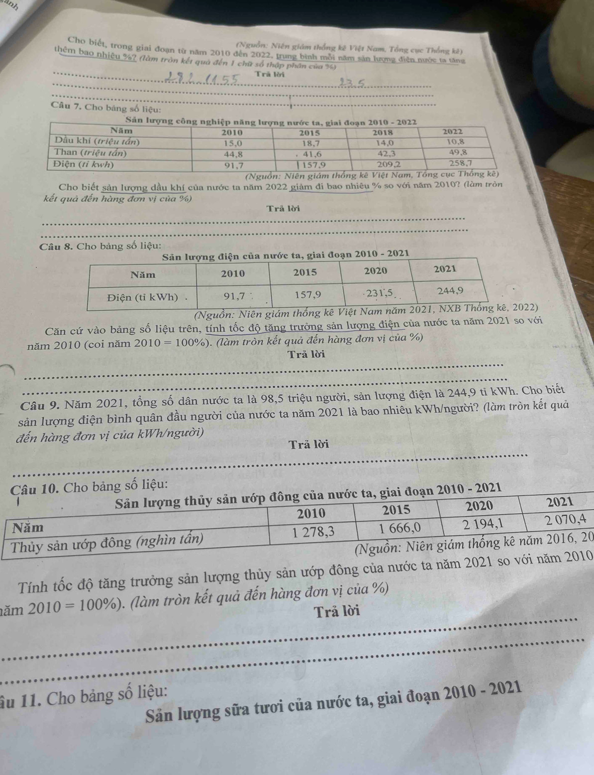 wnh 
(Nguồn: Niên giám thống kê Việt Nam, Tổng cục Thổng kê) 
Cho biết, trong giai đoạn từ năm 2010 đến 2022, trung bình mỗi năm sản lượng điễn nước ta tăng 
_ 
thêm bao nhiêu %? (làm tròn kết quả đến 1 chữ số thập phần của %) 
Trã lời 
_ 
_ 
Câu 7. Cho bảng số liệu: 
_ 
Cho biết sản lượng dầu khí của nước ta năm 2022 giảm đi bao nhiêu % so với năm 2010? (làm tròn 
kết quả đến hàng đơn vị của %) 
_ 
Trã lời 
_ 
Câu 8. Cho bảng số liệu: 
ước ta, giai đoạn 2010 - 2021 
(Nguồn: Niên giám thống kê V022) 
Căn cứ vào bảng số liệu trên, tính tốc độ tăng trưởng sản lượng điện của nước ta năm 2021 so với 
năm 2010 (coi năm 2010=100% ) ). (làm tròn kết quả đến hàng đơn vị của %) 
_ 
Trả lời 
_ 
Câu 9. Năm 2021, tổng số dân nước ta là 98, 5 triệu người, sản lượng điện là 244, 9 tỉ kWh. Cho biết 
sản lượng điện bình quân đầu người của nước ta năm 2021 là bao nhiêu kWh/người? (làm tròn kết quả 
đến hàng đơn vị của kWh/người) 
_ 
Trả lời 
_ 
Cho bảng số liệu: 
- 2021 
0 
Tính tốc độ tăng trưởng sản lượng thủy sản ướp đông của nước ta năm 2021 so với nă 
_ 
ăm 2010=100% ). (làm tròn kết quả đến hàng đơn vị của %) 
Trả lời 
_ 
âu 11. Cho bảng số liệu: 
Sản lượng sữa tươi của nước ta, giai đoạn 2010 - 2021