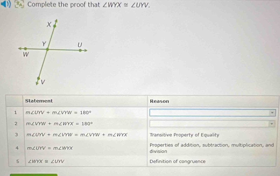 Complete the proof that ∠ WYX≌ ∠ UYV. 
Statement Reason 
1 m∠ UYV+m∠ VYW=180°
2 m∠ VYW+m∠ WYX=180°
3 m∠ UYV+m∠ VYW=m∠ VYW+m∠ WYX Transitive Property of Equality 
4 m∠ UYV=m∠ WYX
Properties of addition, subtraction, multiplication, and 
division 
5 ∠ WYX≌ ∠ UYV Definition of congruence