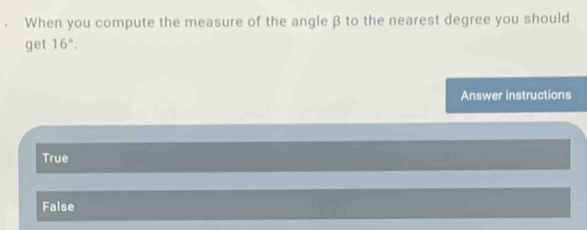 When you compute the measure of the angle β to the nearest degree you should
get 16°. 
Answer instructions
True
False