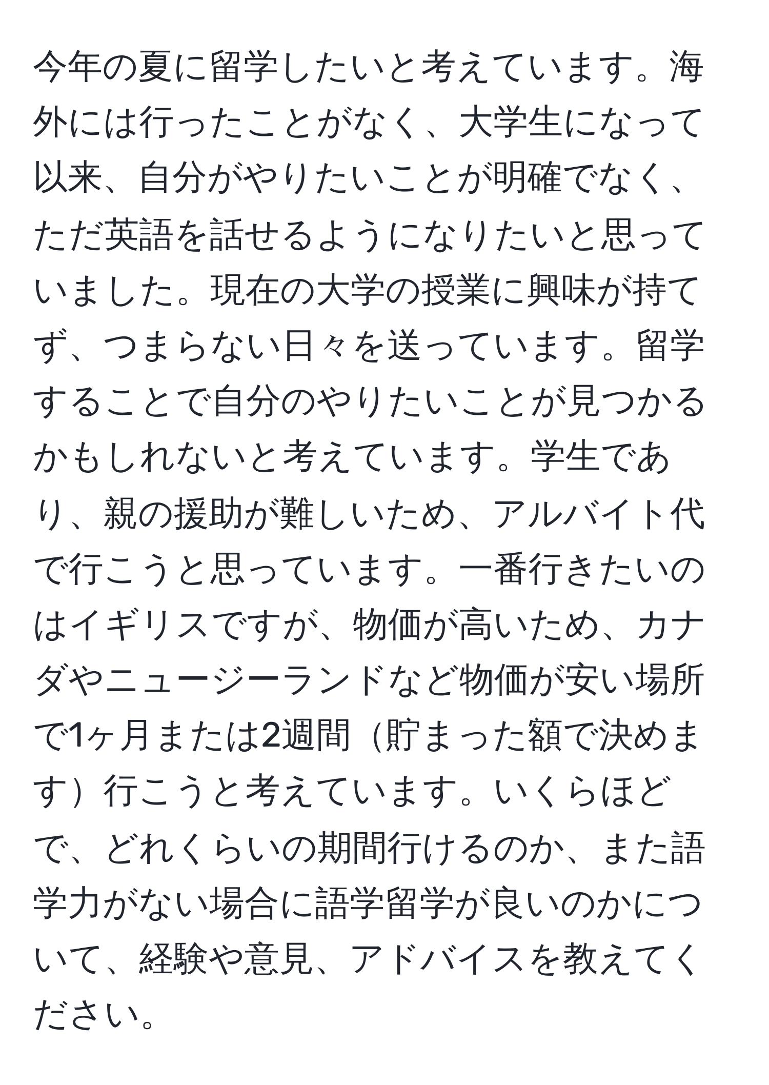 今年の夏に留学したいと考えています。海外には行ったことがなく、大学生になって以来、自分がやりたいことが明確でなく、ただ英語を話せるようになりたいと思っていました。現在の大学の授業に興味が持てず、つまらない日々を送っています。留学することで自分のやりたいことが見つかるかもしれないと考えています。学生であり、親の援助が難しいため、アルバイト代で行こうと思っています。一番行きたいのはイギリスですが、物価が高いため、カナダやニュージーランドなど物価が安い場所で1ヶ月または2週間貯まった額で決めます行こうと考えています。いくらほどで、どれくらいの期間行けるのか、また語学力がない場合に語学留学が良いのかについて、経験や意見、アドバイスを教えてください。