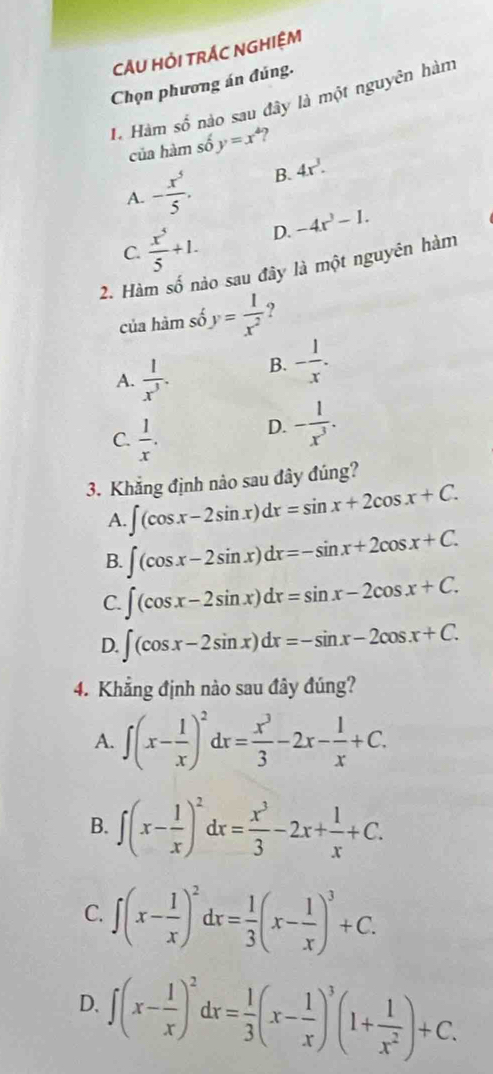 CÂU HỚI TRÁC NGHIỆM
Chọn phương án đúng.
H Hàm số nào sau đây là một nguyên hàm
của hàm số y=x^4
A. - x^5/5 . B. 4x^3.
C.  x^5/5 +1. D. -4x^3-1.
2. Hàm số nào sau đây là một nguyên hàm
của hàm số y= 1/x^2  ?
A.  1/x^3 . B. - 1/x .
C.  1/x .
D. - 1/x^3 .
3. Khẳng định nảo sau đây đúng?
A. ∈t (cos x-2sin x)dx=sin x+2cos x+C.
B. ∈t (cos x-2sin x)dx=-sin x+2cos x+C.
C. ∈t (cos x-2sin x)dx=sin x-2cos x+C.
D. ∈t (cos x-2sin x)dx=-sin x-2cos x+C.
4. Khẳng định nào sau đây đúng?
A. ∈t (x- 1/x )^2dx= x^3/3 -2x- 1/x +C.
B. ∈t (x- 1/x )^2dx= x^3/3 -2x+ 1/x +C.
C. ∈t (x- 1/x )^2dx= 1/3 (x- 1/x )^3+C.
D. ∈t (x- 1/x )^2dx= 1/3 (x- 1/x )^3(1+ 1/x^2 )+C.