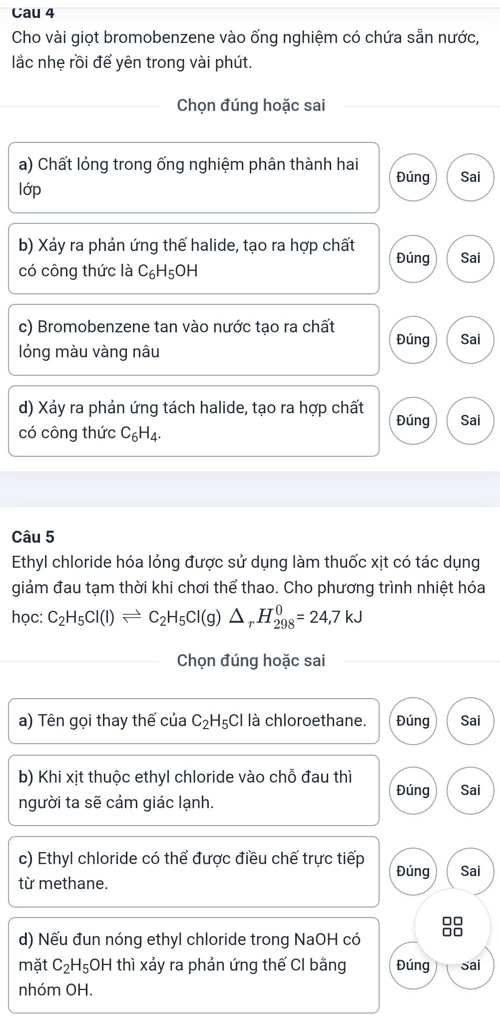 Cau 4 
Cho vài giọt bromobenzene vào ống nghiệm có chứa sẵn nước, 
lắc nhẹ rồi để yên trong vài phút. 
Chọn đúng hoặc sai 
a) Chất lỏng trong ống nghiệm phân thành hai 
Đúng Sai 
lớp 
b) Xảy ra phản ứng thế halide, tạo ra hợp chất Đúng Sai 
có công thức là C₆H₅OH 
c) Bromobenzene tan vào nước tạo ra chất 
Đúng Sai 
lỏng màu vàng nâu 
d) Xảy ra phản ứng tách halide, tạo ra hợp chất Đúng Sai 
có công thức C_6H_4. 
Câu 5 
Ethyl chloride hóa lỏng được sử dụng làm thuốc xịt có tác dụng 
giảm đau tạm thời khi chơi thể thao. Cho phương trình nhiệt hóa 
học: C_2H_5Cl(l)leftharpoons C_2H_5Cl(g)△ _rH_(298)^0=24,7kJ
Chọn đúng hoặc sai 
a) Tên gọi thay thế của C_2 H₅Cl là chloroethane. Đúng Sai 
b) Khi xịt thuộc ethyl chloride vào chỗ đau thì 
Đúng Sai 
người ta sẽ cảm giác lạnh. 
c) Ethyl chloride có thể được điều chế trực tiếp 
Đúng Sai 
từ methane. 
88 
d) Nếu đun nóng ethyl chloride trong NaOH có 
mặt C_2H_5 OH thì xảy ra phản ứng thế CI bằng Đúng Sai 
nhóm OH.