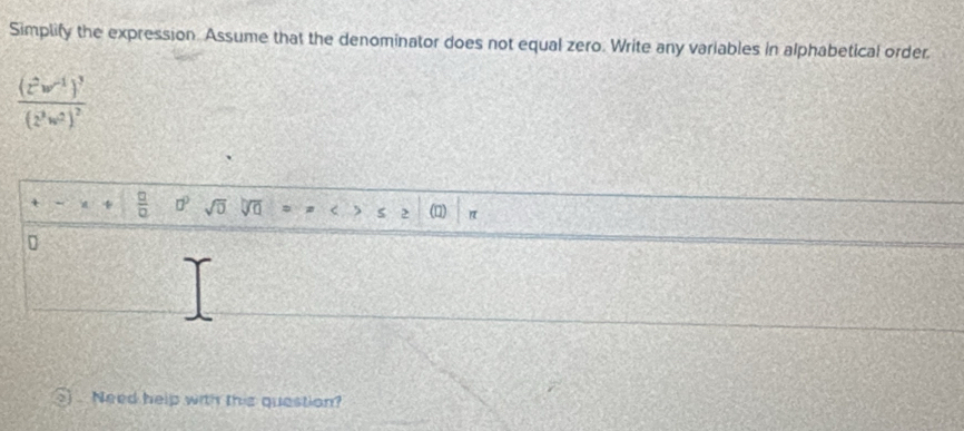 Simplify the expression. Assume that the denominator does not equal zero. Write any variables in alphabetical order.
frac (z^2w^(-1))^3(z^3w^2)^2
 □ /□   □° sqrt(0) < 5 > (n) 
D 
Need help with this question?