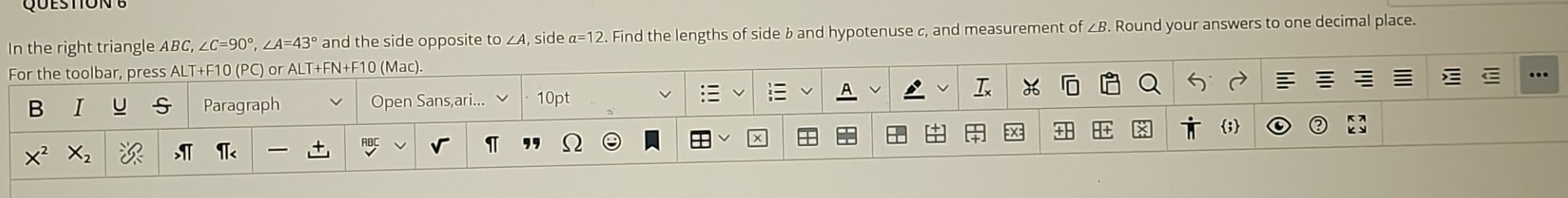 In the right triangle ABC, ∠C=90°, ∠A=43 and the side opposite to , side α=12. Find the lengths of side b and hypotenuse c, and measurement of ∠B. Round your answers to one decimal place. 
For the toolbar, press ALT+F10 (PC) or ALT+FN+F10 (Mac). 
B I S Paragraph Open Sans,ari... 10pt A 
I 
; 
X^2 
I