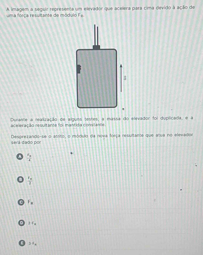 A imagem a seguir representa um elevador que acelera para cima devido à ação de
uma força resultante de módulo F_R. 
Durante a realização de alguns testes, a massa do elevador foi duplicada, e a
aceleração resultante foi mantida constante.
Desprezando-se o atrito, o módulo da nova força resultante que atua no elevador
será dado por
A frac F_R4
B frac F_R2
C F_R
D 2· F_R
E 3· F_R