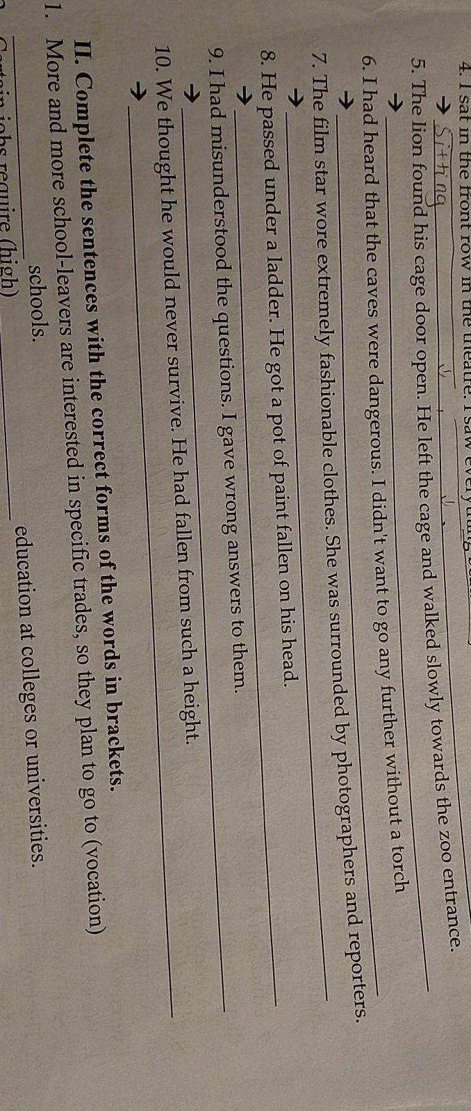 sat in the front row in the theatre. I saw every 
5. The lion found his cage door open. He left the cage and walked slowly towards the zoo entrance. 
6. I had heard that the caves were dangerous. I didn't want to go any further without a torch 
_ 
7. The film star wore extremely fashionable clothes. She was surrounded by photographers and reporters. 
8. He passed under a ladder. He got a pot of paint fallen on his head. 
9. I had misunderstood the questions. I gave wrong answers to them. 
10. We thought he would never survive. He had fallen from such a height. 
II. Complete the sentences with the correct forms of the words in brackets. 
1. More and more school-leavers are interested in specific trades, so they plan to go to (vocation) 
schools. 
_ein jchs require (high) _education at colleges or universities.