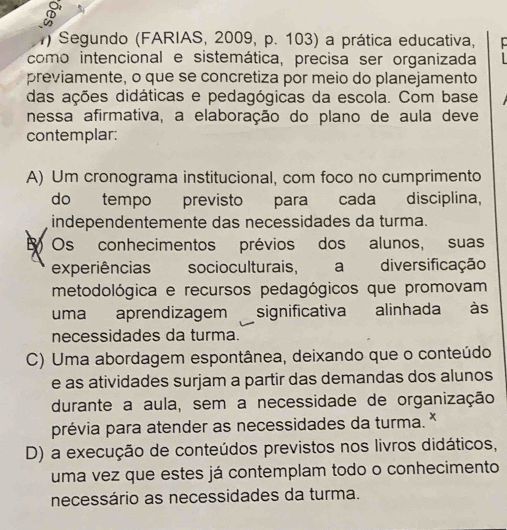 Segundo (FARIAS, 2009, p. 103) a prática educativa,
como intencional e sistemática, precisa ser organizada
previamente, o que se concretiza por meio do planejamento
das ações didáticas e pedagógicas da escola. Com base
nessa afirmativa, a elaboração do plano de aula deve
contemplar:
A) Um cronograma institucional, com foco no cumprimento
do tempo previsto para cada disciplina,
independentemente das necessidades da turma.
Os conhecimentos prévios dos alunos, suas
experiências socioculturais, a diversificação
metodológica e recursos pedagógicos que promovam
uma aprendizagem significativa alinhada às
necessidades da turma.
C) Uma abordagem espontânea, deixando que o conteúdo
e as atividades surjam a partir das demandas dos alunos
durante a aula, sem a necessidade de organização
prévia para atender as necessidades da turma.
D) a execução de conteúdos previstos nos livros didáticos,
uma vez que estes já contemplam todo o conhecimento
necessário as necessidades da turma.