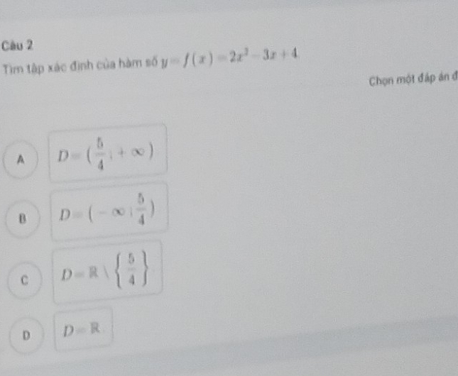 Tìm tập xác định của hàm số y=f(x)=2x^2-3x+4
Chọn một đáp án đ
A D=( 5/4 ,+∈fty )
B D=(-∈fty : 5/4 )
C D=R|  5/4 
D D=R