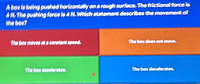 A box is being pushed horizontally on a rough surface. The frictional force is
4 N. The pushing force is 4 N. Which statement describes the movement of
the box?
The box moves at a constant speed. The box does not move.
The box ascelerates, The box decelerates.
。