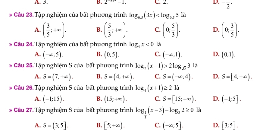 A. 3. B. 2^(-63)-1. C. 2. D. ^-overline 2^((·) 
* Câu 23.Tập nghiệm của bất phương trình log _0.5)(3x)
A. ( 3/5 ;+∈fty ). B. ( 5/3 ;+∈fty ). C. (0; 5/3 ). D. (0; 3/5 ). 
* Câu 24.Tập nghiệm của bất phương trình log _5x<0</tex> là
A. (-∈fty ;5). B. (0;5). C. (-∈fty ;1). D. (0;1). 
* Câu 25. Tập nghiệm S của bất phương trình log _2(x-1)>2log _sqrt(2)3 là
A. S=(7;+∈fty ). B. S=(4;+∈fty ). C. S=(-∈fty ;4). D. S=[4;+∈fty ). 
* Câu 26. Tập nghiệm S của bất phương trình log _4(x+1)≥ 2 là
A. (-1;15). B. (15;+∈fty ). C. S=[15;+∈fty ). D. (-1;5]. 
* Câu 27. Tập nghiệm S của bất phương trình log _ 1/3 (x-3)-log _32≥ 0 là
A. S=(3;5]. B. [5;+∈fty ). C. (-∈fty ;5]. D. [3;5].